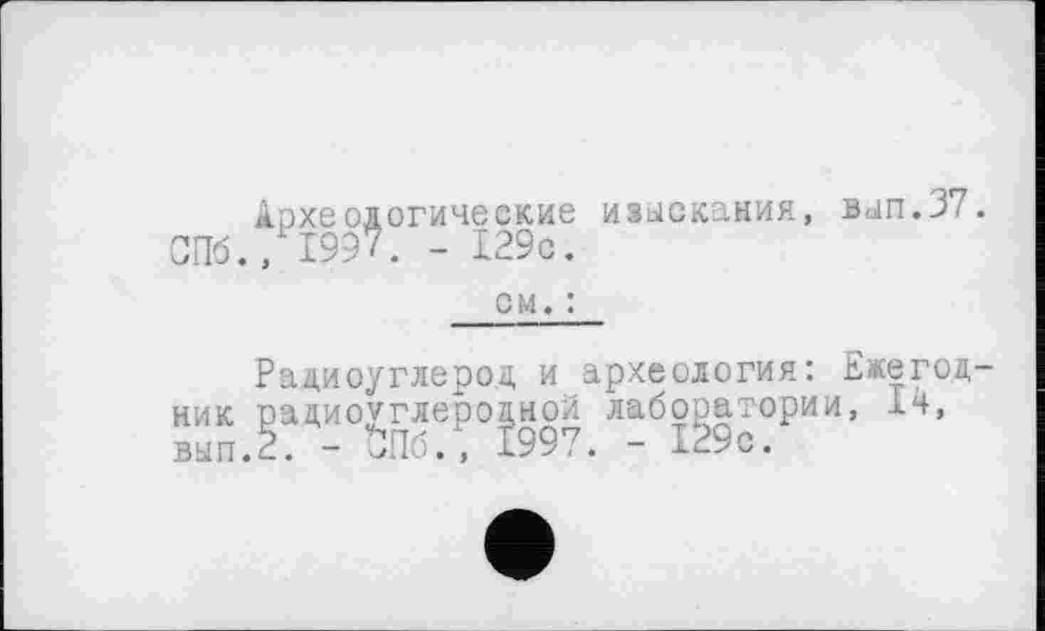 ﻿Археологические изыскания, вып.37. СПб., 1997. - 129с.
см. :
Радиоуглерод, и археология: Ежегодник радиоуглеродной лаборатории, 14, вып.2. - $Пб., 1997. - 129с.